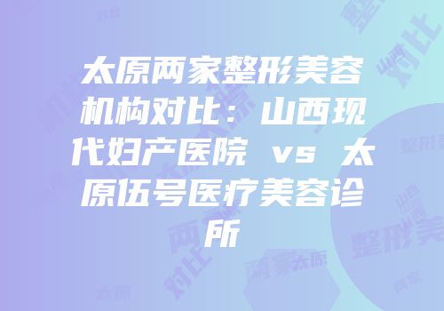 太原两家整形美容机构对比：山西现代妇产医院 vs 太原伍号医疗美容诊所