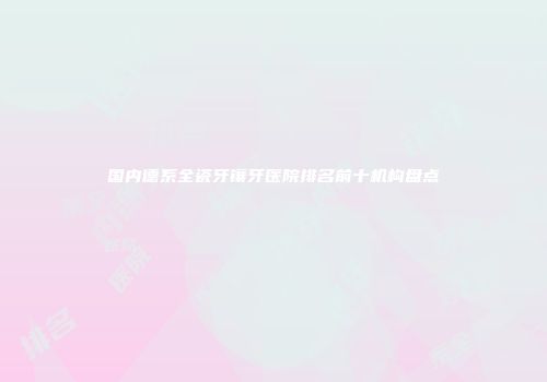 国内德系全瓷牙镶牙医院排名前十机构盘点