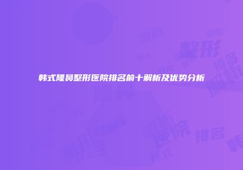 韩式隆鼻整形医院排名前十解析及优势分析