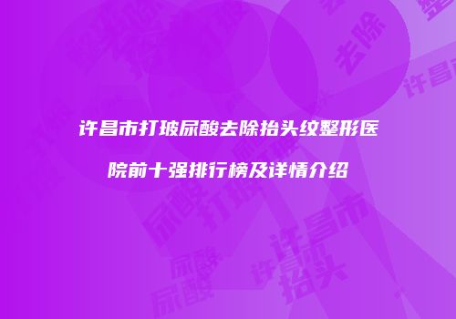 许昌市打玻尿酸去除抬头纹整形医院前十强排行榜及详情介绍