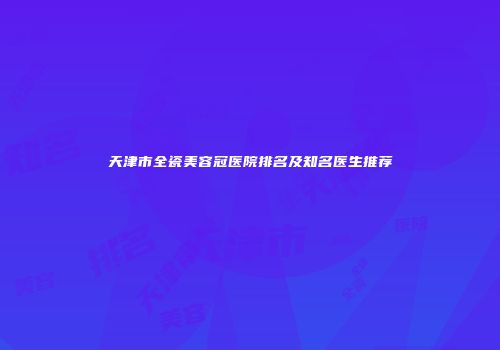 天津市全瓷美容冠医院排名及知名医生推荐