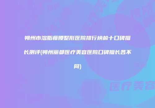 朔州市溶脂瘦腰整形医院排行榜前十口碑擅长测评(朔州丽都医疗美容医院口碑擅长各不同)