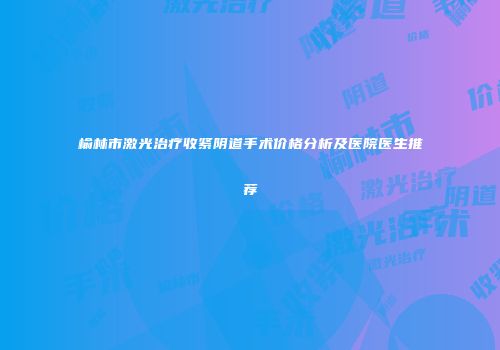榆林市激光治疗收紧阴道手术价格分析及医院医生推荐