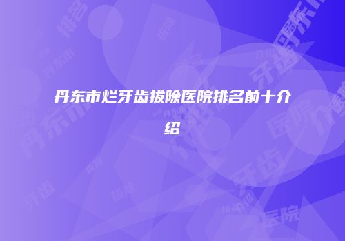 丹东市烂牙齿拔除医院排名前十介绍