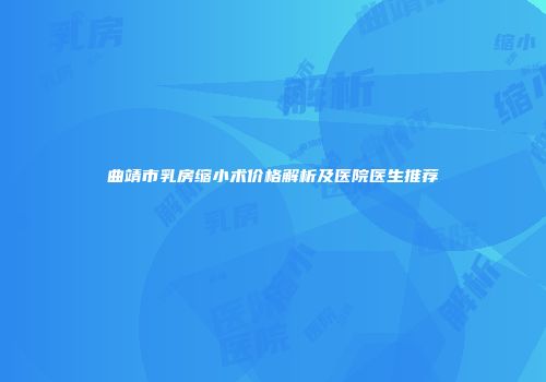 曲靖市乳房缩小术价格解析及医院医生推荐