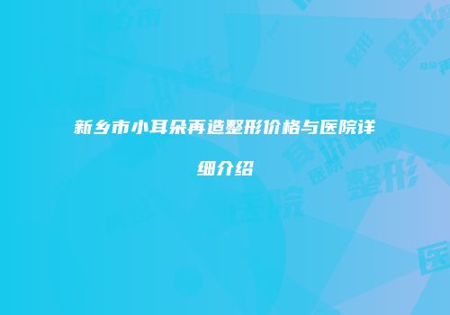 新乡市小耳朵再造整形价格与医院详细介绍