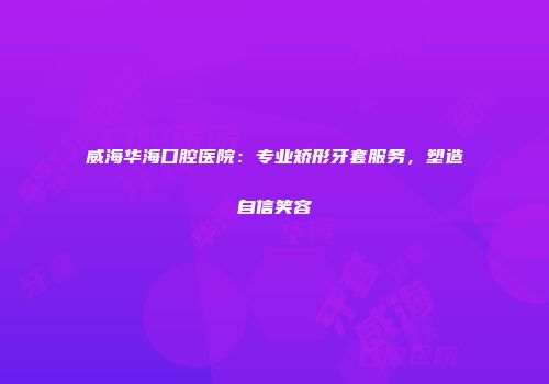 威海华海口腔医院：专业矫形牙套服务，塑造自信笑容