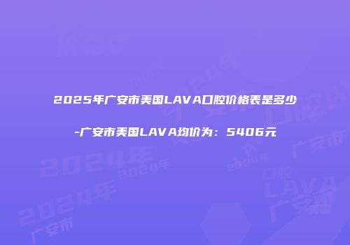 2025年广安市美国LAVA口腔价格表是多少-广安市美国LAVA均价为：5406元