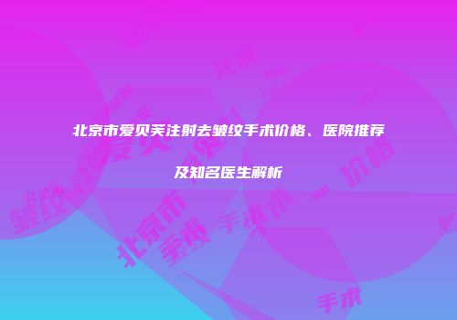 北京市爱贝芙注射去皱纹手术价格、医院推荐及知名医生解析