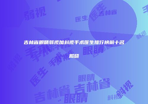 吉林省眼睛弱视加斜视手术医生排行榜前十名揭晓