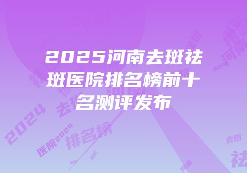 2025河南去斑祛斑医院排名榜前十名测评发布