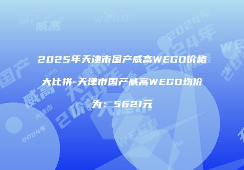 2025年天津市国产威高WEGO价格大比拼-天津市国产威高WEGO均价为：5621元