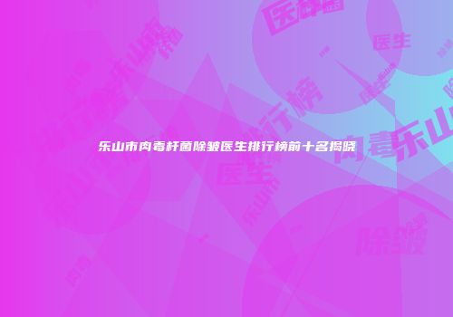 乐山市肉毒杆菌除皱医生排行榜前十名揭晓