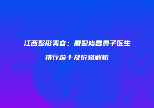 江西整形美容：唇裂修复鼻子医生排行前十及价格解析