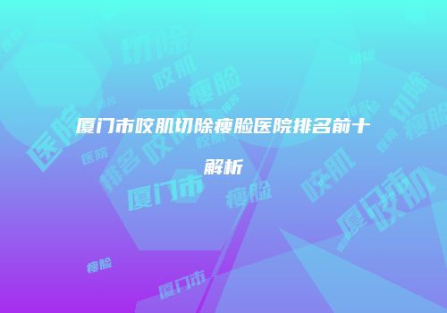 厦门市咬肌切除瘦脸医院排名前十解析