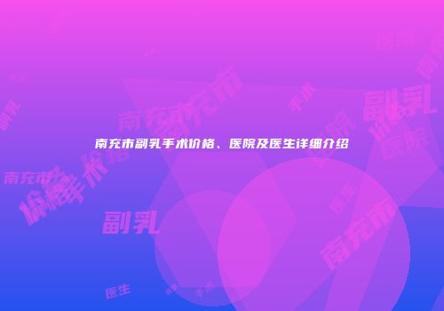 南充市副乳手术价格、医院及医生详细介绍