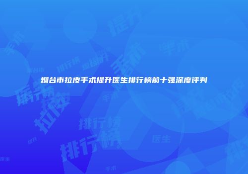 烟台市拉皮手术提升医生排行榜前十强深度评判
