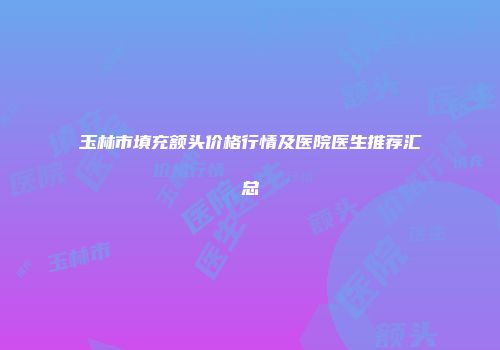 玉林市填充额头价格行情及医院医生推荐汇总