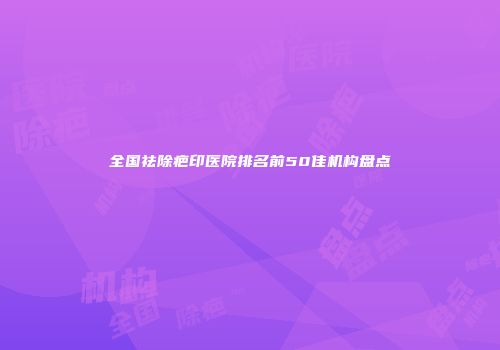 全国祛除疤印医院排名前50佳机构盘点