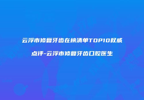 云浮市修复牙齿在榜清单TOP10权威点评-云浮市修复牙齿口腔医生