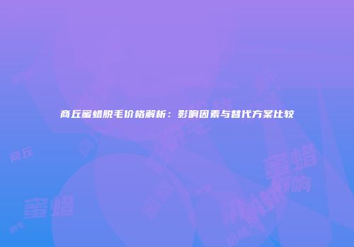 商丘蜜蜡脱毛价格解析：影响因素与替代方案比较