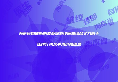 海南省自体脂肪去颈部皱纹医生综合实力前十佳排行榜及手术价格信息