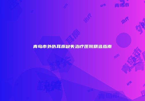青岛市外伤耳廓缺失治疗医院精选指南