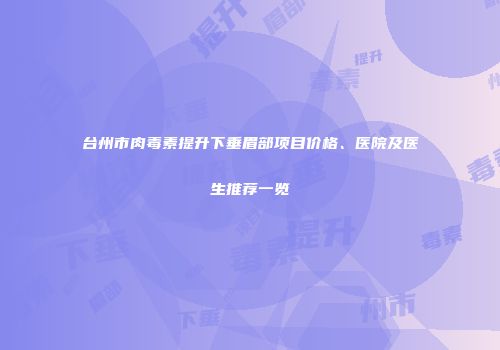 台州市肉毒素提升下垂眉部项目价格、医院及医生推荐一览
