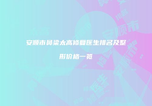 安顺市鼻梁太高修复医生排名及整形价格一览