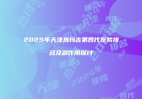 2025年天津热玛吉第四代医院排名及副作用探讨