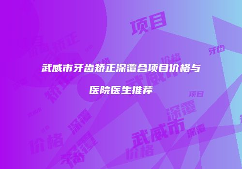 武威市牙齿矫正深覆合项目价格与医院医生推荐