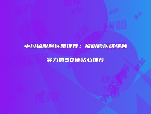 中国掉眼睑医院推荐：掉眼睑医院综合实力前50佳贴心推荐