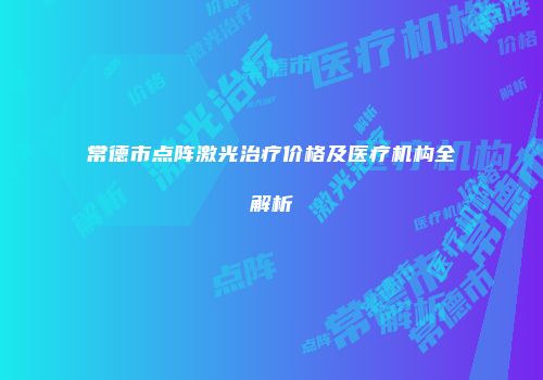 常德市点阵激光治疗价格及医疗机构全解析