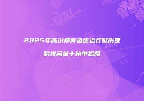 2025年临汾褐青色痣治疗整形医院排名前十榜单揭晓