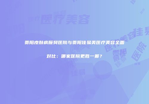 贵阳皮肤病腋臭医院与贵阳佳易美医疗美容全面对比：哪家医院更胜一筹？