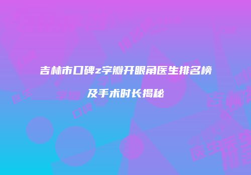 吉林市口碑z字瓣开眼角医生排名榜及手术时长揭秘