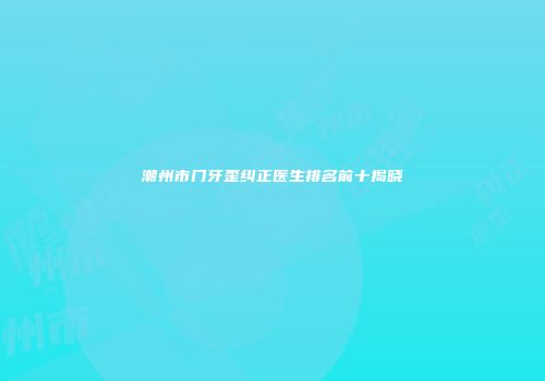 潮州市门牙歪纠正医生排名前十揭晓