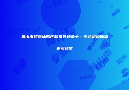 黄山市超声抽脂医院排行榜前十：专业机构助您美丽蜕变