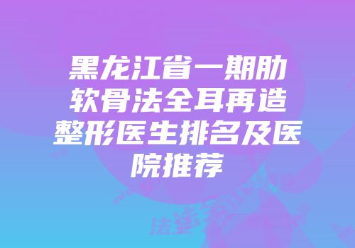 黑龙江省一期肋软骨法全耳再造整形医生排名及医院推荐
