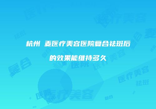 杭州媂麦医疗美容医院复合祛斑后的效果能维持多久