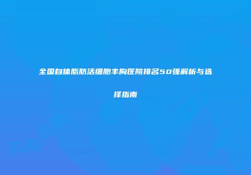 全国自体脂肪活细胞丰胸医院排名50强解析与选择指南