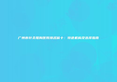 广州市针灸隆胸医院排名前十：特色机构及选择指南