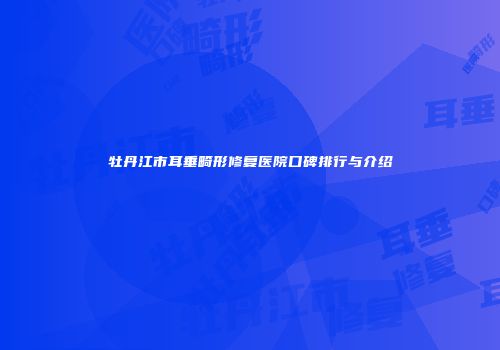 牡丹江市耳垂畸形修复医院口碑排行与介绍