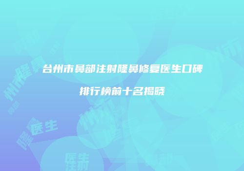 台州市鼻部注射隆鼻修复医生口碑排行榜前十名揭晓