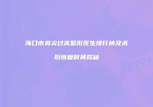 海口市鼻尖过高整形医生排行榜及术后恢复时间揭秘