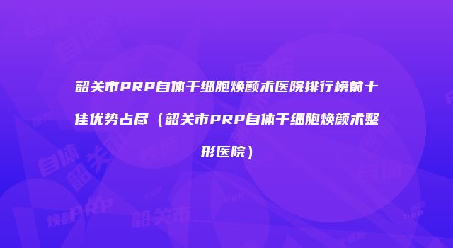 韶关市PRP自体干细胞焕颜术医院排行榜前十佳优势占尽（韶关市PRP自体干细胞焕颜术整形医院）