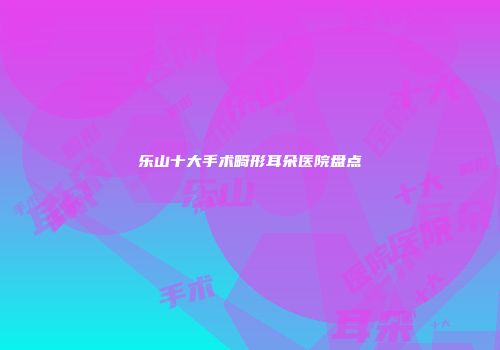 乐山十大手术畸形耳朵医院盘点