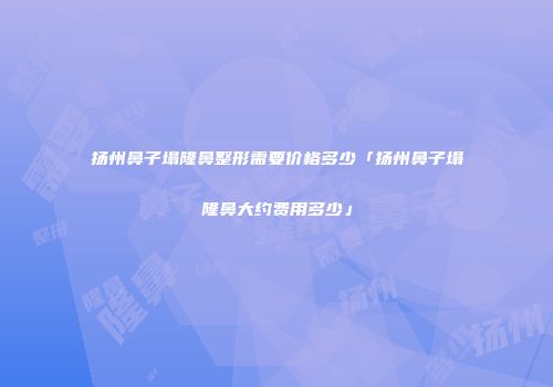 扬州鼻子塌隆鼻整形需要价格多少「扬州鼻子塌隆鼻大约费用多少」