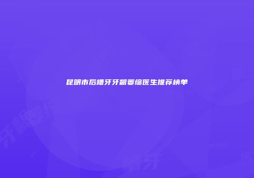 昆明市后槽牙牙龈萎缩医生推荐榜单