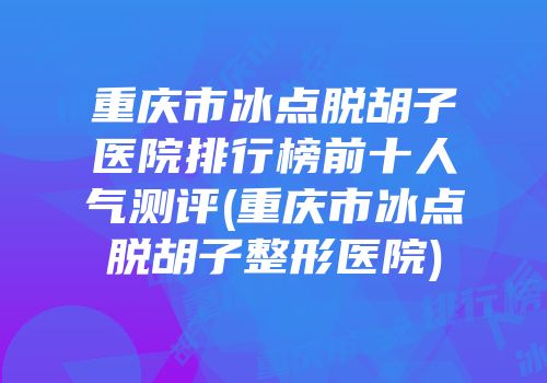 重庆市冰点脱胡子医院排行榜前十人气测评(重庆市冰点脱胡子整形医院)